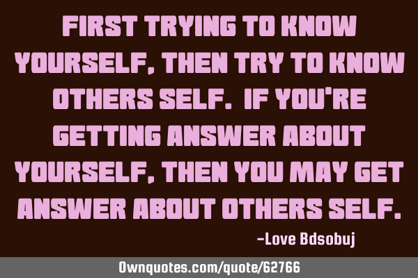 First trying to know yourself, then try to know others self. If you