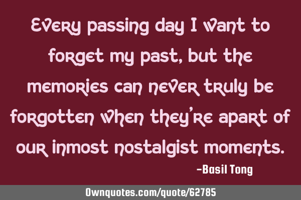 Every passing day I want to forget my past, but the memories can never truly be forgotten when they