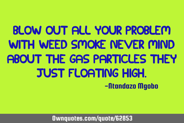 Blow out all your problem with weed smoke never mind about the gas particles they just floating