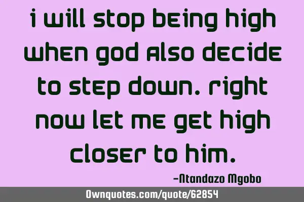 I will stop being high when god also decide to step down.right now let me get high closer to