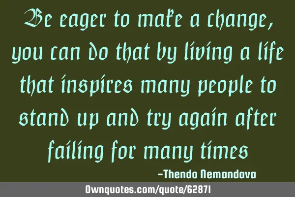 Be eager to make a change,you can do that by living a life that inspires many people to stand up