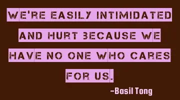 We're easily intimidated and hurt because we have no one who cares for us.