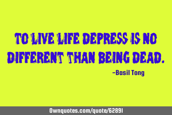To live life depress is no different than being