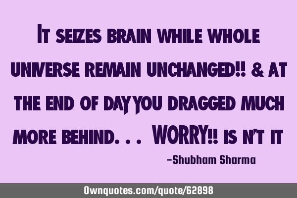 It seizes brain while whole universe remain unchanged!! & at the end of day you dragged much more