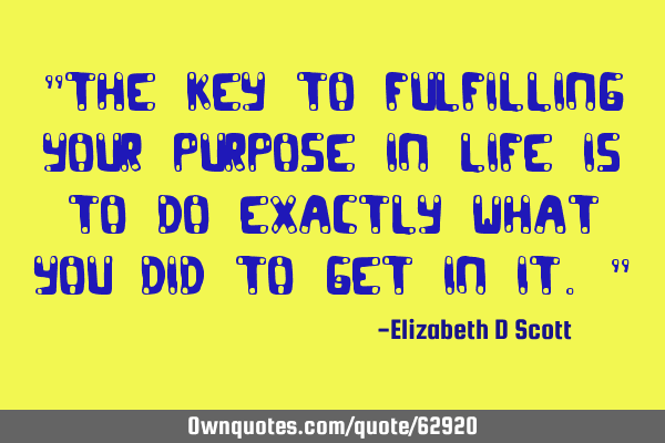 "The key to fulfilling your purpose in life is to do exactly what you did to get in it."