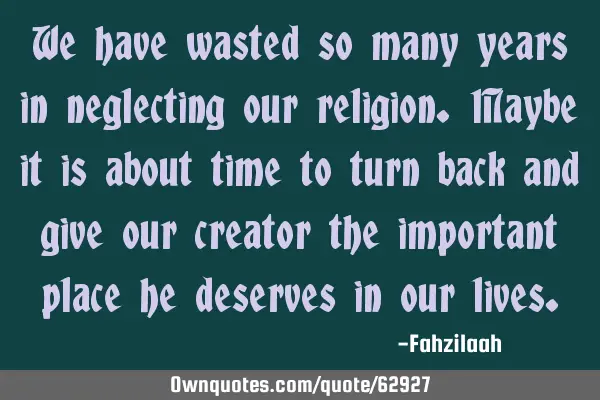 We have wasted so many years in neglecting our religion.Maybe it is about time to turn back and