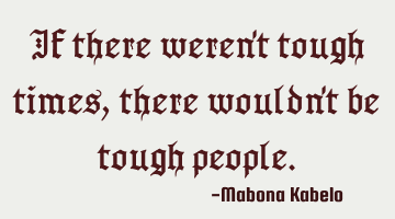 If there weren't tough times,there wouldn't be tough people.
