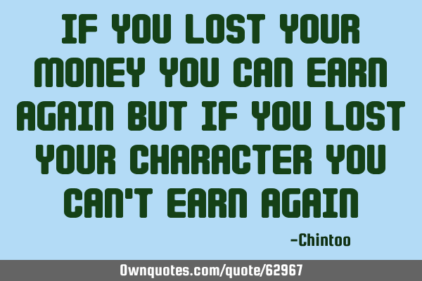 If you lost your money you can earn again but if you lost your character you can