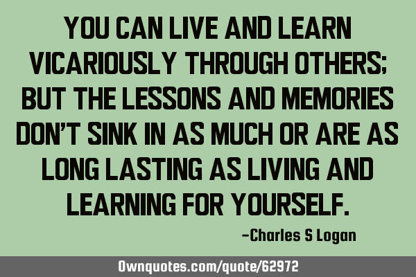 You can live and learn vicariously through others; but the lessons and memories don’t sink in as