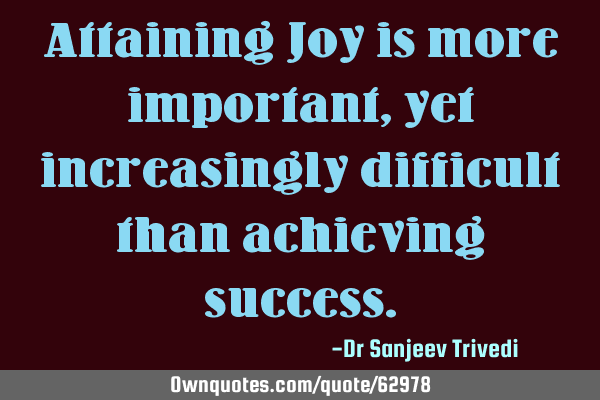 Attaining Joy is more important, yet increasingly difficult than achieving