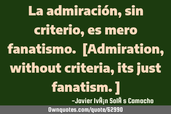 La admiración, sin criterio, es mero fanatismo. [Admiration, without criteria, its just fanatism.]
