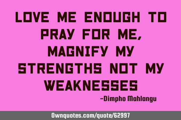 Love me enough to pray for me, magnify my strengths not my