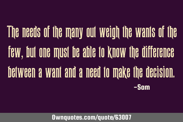 The needs of the many out weigh the wants of the few, but one must be able to know the difference
