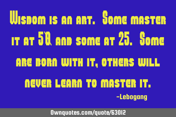 Wisdom is an art. Some master it at 50 and some at 25. Some are born with it, others will never