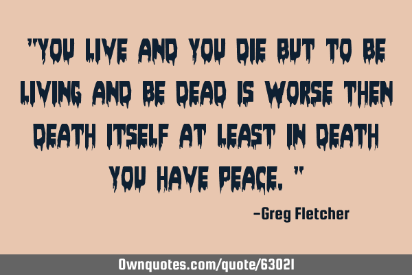 "You live and you die but to be living and be dead is worse then death itself at least in death you