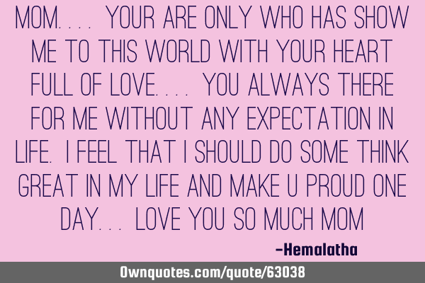 Mom.... your are only who has show me to this world with your heart full of love.... You always