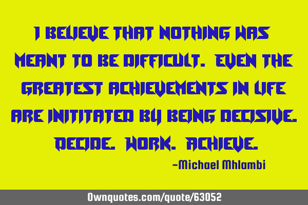 I believe that nothing was meant to be difficult. Even the greatest achievements in life are