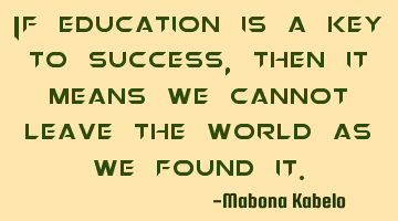 If education is a key to success, then it means we cannot leave the world as we found it.