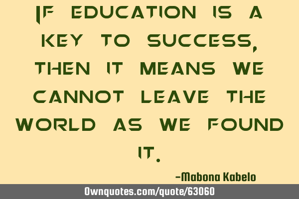 If education is a key to success, then it means we cannot leave the world as we found