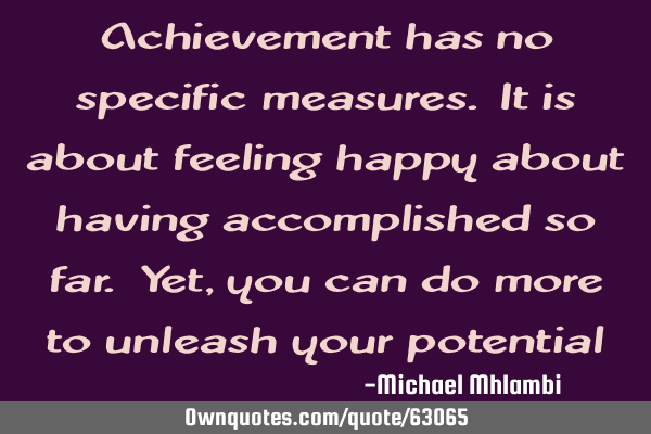 Achievement has no specific measures. It is about feeling happy about having accomplished so far. Y