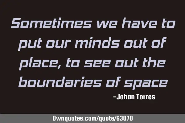 Sometimes we have to put our minds out of place , to see out the boundaries of