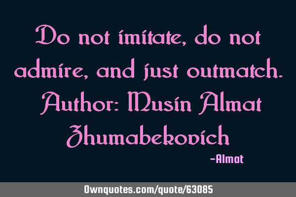 Do not imitate, do not admire, and just outmatch. Author: Musin Almat Z
