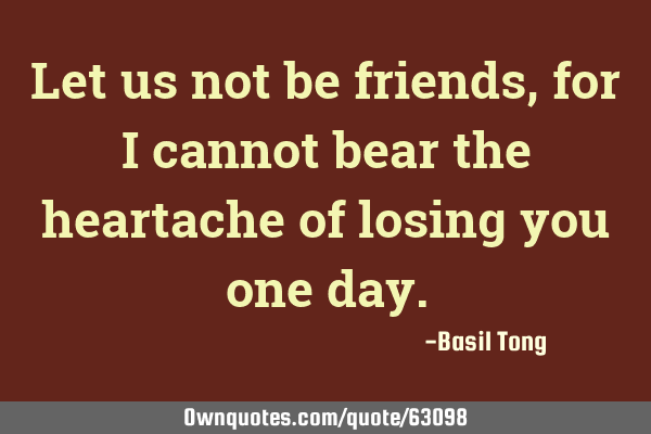 Let us not be friends, for I cannot bear the heartache of losing you one