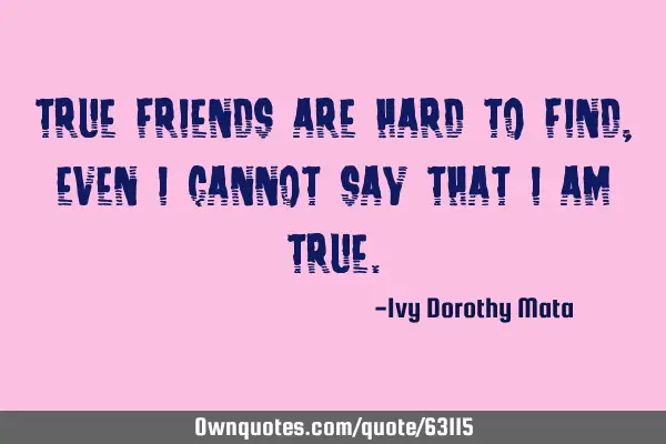 True friends are hard to find, even I cannot say that I am