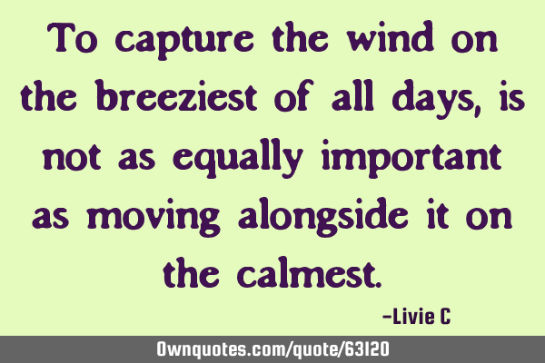 To capture the wind on the breeziest of all days, is not as equally important as moving alongside