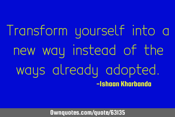Transform yourself into a new way instead of the ways already