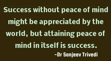 Success without peace of mind might be appreciated by the world, but attaining peace of mind in