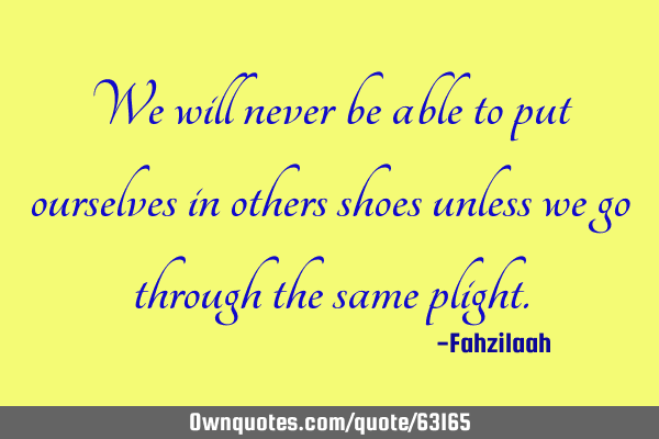 We will never be able to put ourselves in others shoes unless we go through the same