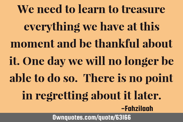 We need to learn to treasure everything we have at this moment and be thankful about it.One day we