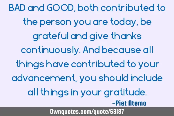 BAD and GOOD, both contributed to the person you are today, be grateful and give thanks