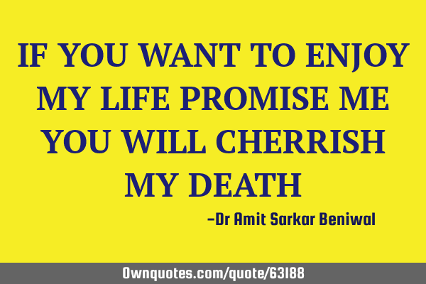 IF YOU WANT TO ENJOY MY LIFE PROMISE ME YOU WILL CHERRISH MY DEATH
