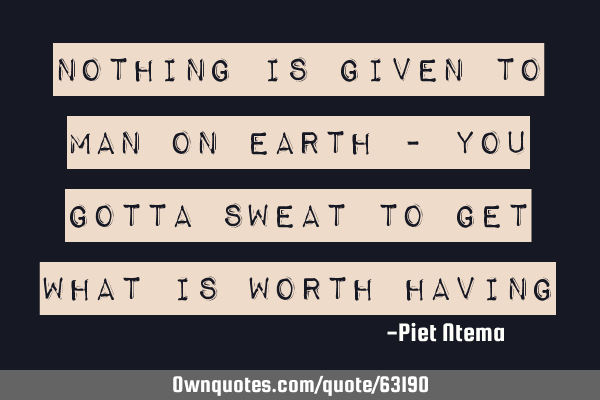 Nothing is given to man on earth - you gotta sweat to get what is worth
