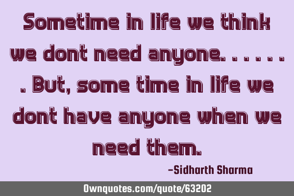 Sometime in life we think we dont need anyone.......but,some time in life we dont have anyone when