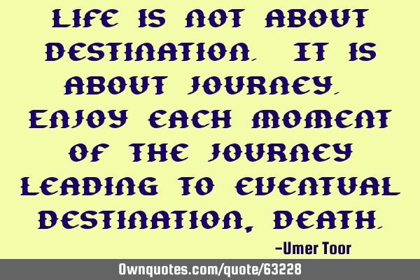 Life is not about destination. It is about journey. Enjoy each moment of the journey leading to