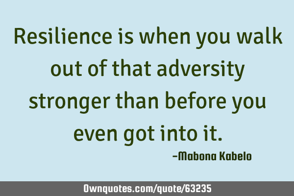 Resilience is when you walk out of that adversity stronger than before you even got into