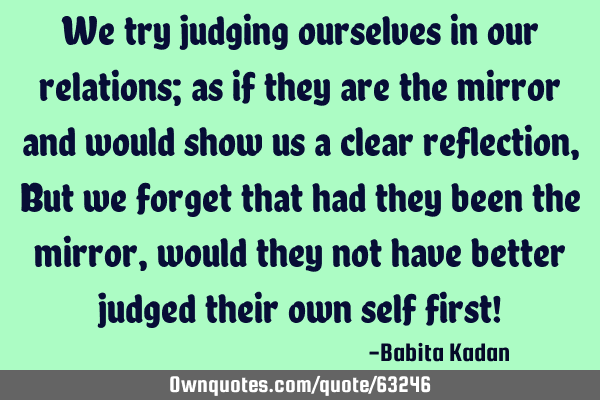 We try judging ourselves in our relations; as if they are the mirror and would show us a clear