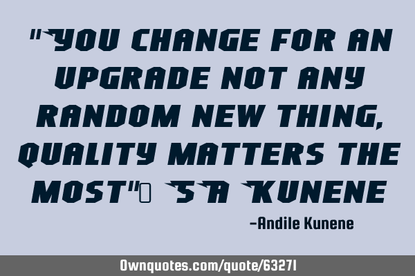 "You change for an upgrade not any random new thing, quality matters the most"~ SA K