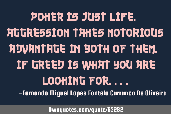 Poker is just life. Aggression takes notorious advantage in both of them. If greed is what you are