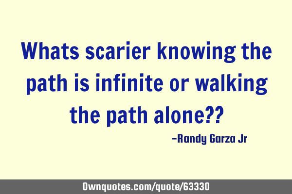 Whats scarier knowing the path is infinite or walking the path alone??