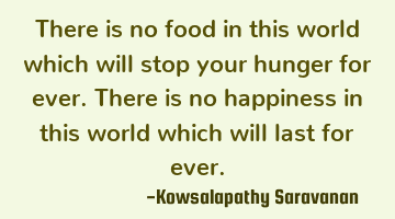 There is no food in this world which will stop your hunger for ever. There is no happiness in this