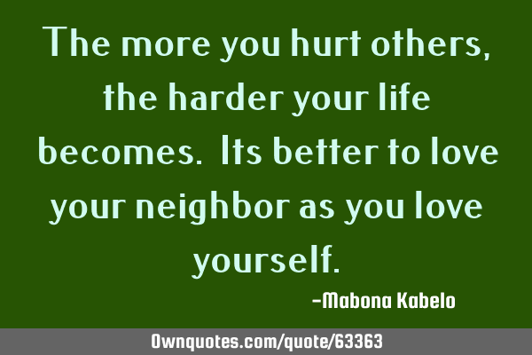 The more you hurt others,the harder your life becomes. Its better to love your neighbor as you love