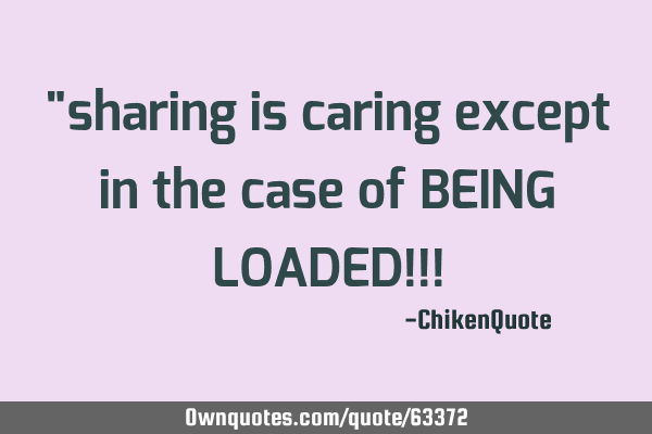 "sharing is caring except in the case of BEING LOADED!!!