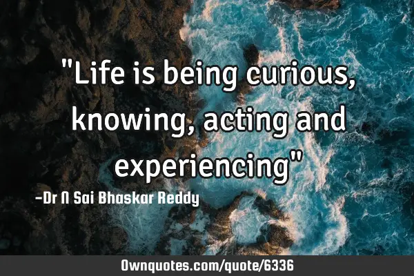 "Life is being curious, knowing, acting and experiencing"