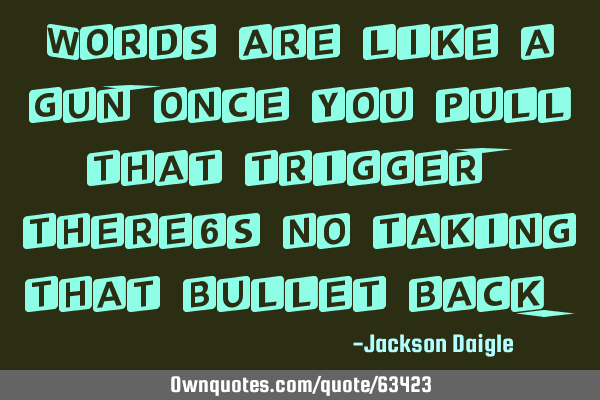 Words are like a gun, once you pull that trigger, there