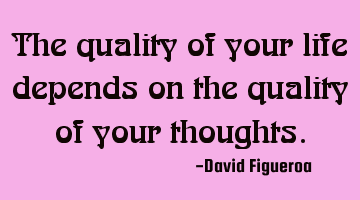 The quality of your life depends on the quality of your thoughts.