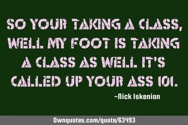 So your taking a class, well my foot is taking a class as well it